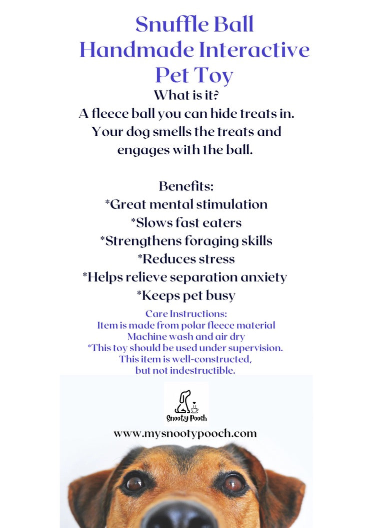 a flyer with information for the Snuffle Ball Dog Toy. The flyer reads:
Snuffle Ball
Handmade Interactive
Pet Toy
What Is It?
A fleece ball you can hide treats in. Your dog smells the treats and engages with the ball.
Benefits
Great mental stimulation, slows fast eaters, strengthens foraging skills, reduces stress, helps relieve separation anxiety, keeps pet busy
Care Instructions:
Item is made from polar fleece material
Machine wash and air dry
This toy should be used under supervision
This item is well